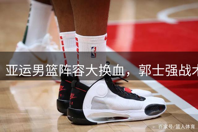 亚运男篮阵容大换血，郭士强战术调整面临挑战