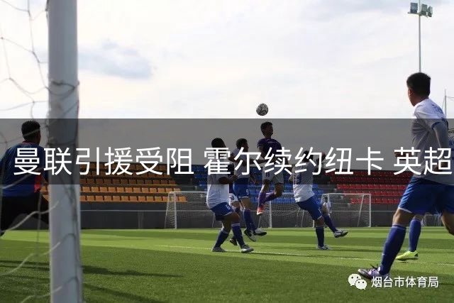 曼联引援受阻 霍尔续约纽卡 英超转会风波不断