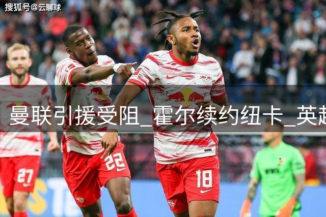 曼联引援受阻 霍尔续约纽卡 英超转会风波不断