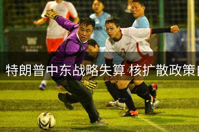 特朗普中东战略失算 核扩散政策自毁长城
