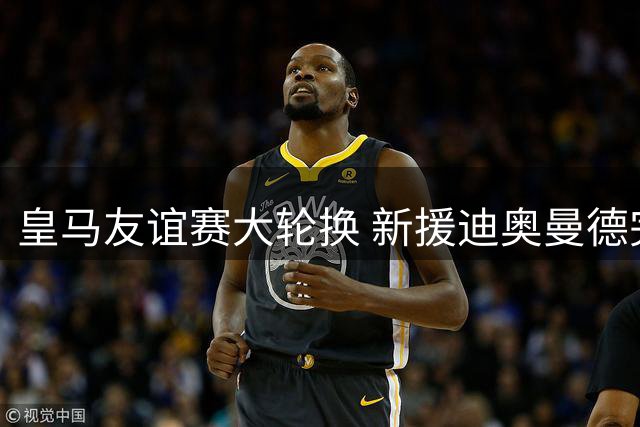 皇马友谊赛大轮换 新援迪奥曼德完成处子秀