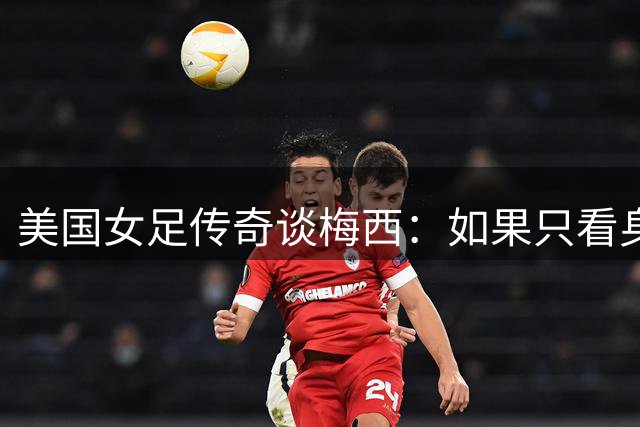 美国女足传奇谈梅西：如果只看身材，很难相信他能成为世界最佳