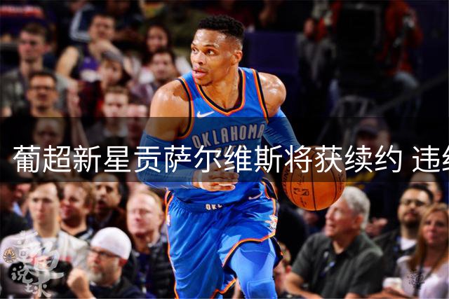 葡超新星贡萨尔维斯将获续约 违约金或涨至1亿欧元
