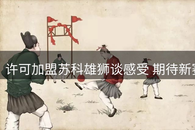 许可加盟苏科雄狮谈感受 期待新赛季精彩表现